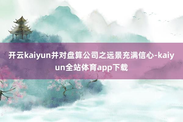 开云kaiyun并对盘算公司之远景充满信心-kaiyun全站体育app下载