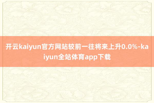 开云kaiyun官方网站较前一往将来上升0.0%-kaiyun全站体育app下载