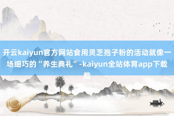 开云kaiyun官方网站食用灵芝孢子粉的活动就像一场细巧的“养生典礼”-kaiyun全站体育app下载