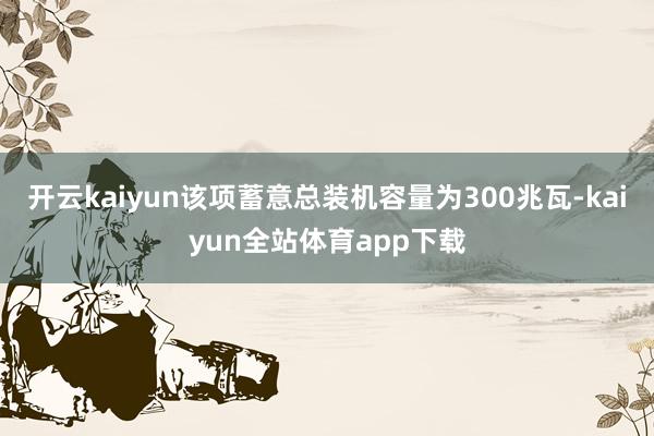 开云kaiyun该项蓄意总装机容量为300兆瓦-kaiyun全站体育app下载