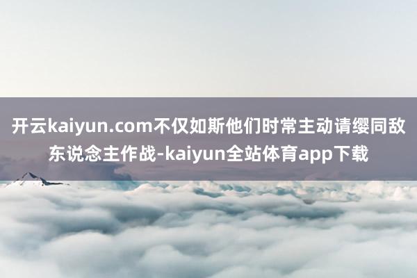 开云kaiyun.com不仅如斯他们时常主动请缨同敌东说念主作战-kaiyun全站体育app下载
