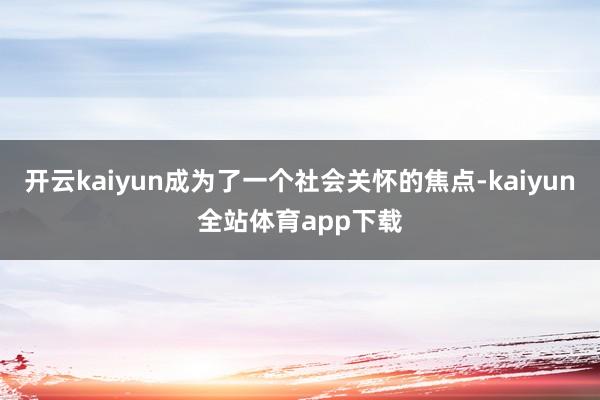 开云kaiyun成为了一个社会关怀的焦点-kaiyun全站体育app下载