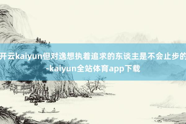开云kaiyun但对逸想执着追求的东谈主是不会止步的-kaiyun全站体育app下载