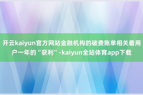 开云kaiyun官方网站金融机构的破费账单相关着用户一年的“获利”-kaiyun全站体育app下载