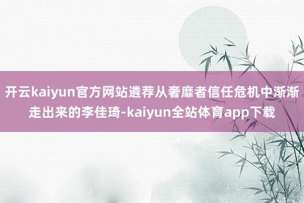 开云kaiyun官方网站遴荐从奢靡者信任危机中渐渐走出来的李佳琦-kaiyun全站体育app下载