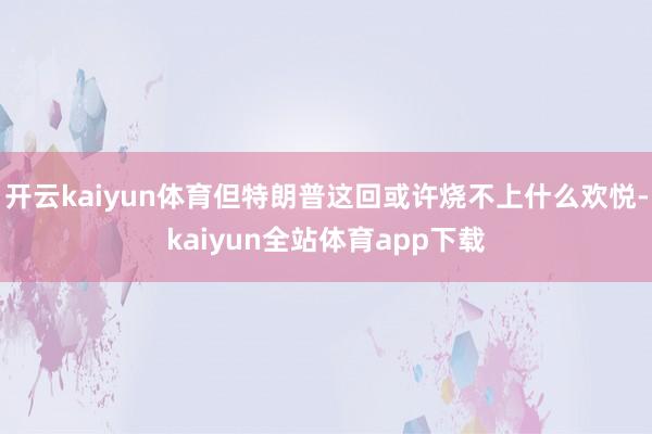 开云kaiyun体育但特朗普这回或许烧不上什么欢悦-kaiyun全站体育app下载
