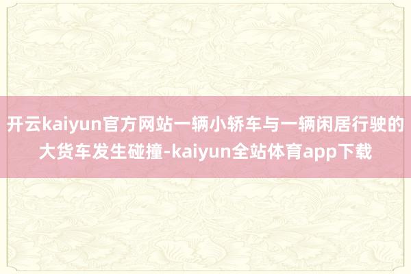 开云kaiyun官方网站一辆小轿车与一辆闲居行驶的大货车发生碰撞-kaiyun全站体育app下载