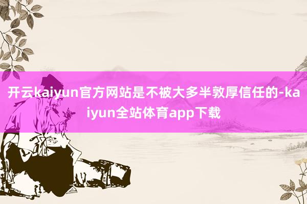 开云kaiyun官方网站是不被大多半敦厚信任的-kaiyun全站体育app下载