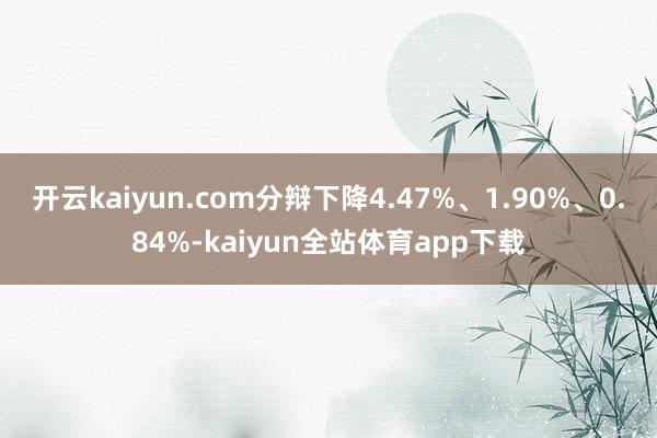 开云kaiyun.com分辩下降4.47%、1.90%、0.84%-kaiyun全站体育app下载