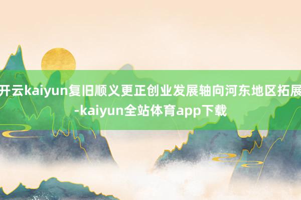 开云kaiyun复旧顺义更正创业发展轴向河东地区拓展-kaiyun全站体育app下载