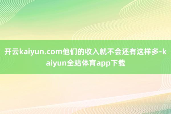 开云kaiyun.com他们的收入就不会还有这样多-kaiyun全站体育app下载