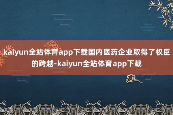 kaiyun全站体育app下载国内医药企业取得了权臣的跨越-kaiyun全站体育app下载