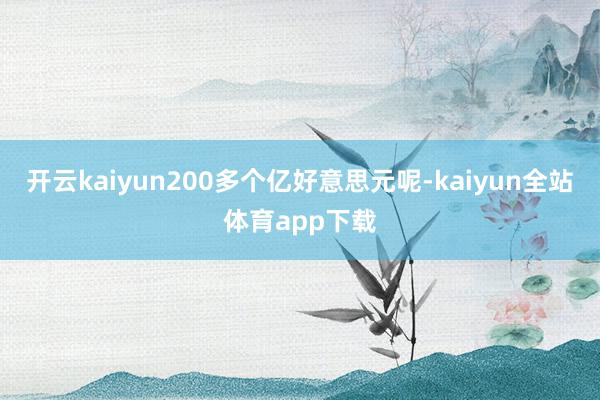 开云kaiyun200多个亿好意思元呢-kaiyun全站体育app下载