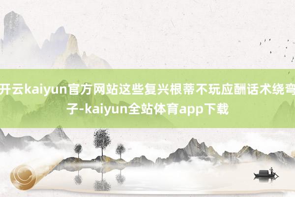 开云kaiyun官方网站这些复兴根蒂不玩应酬话术绕弯子-kaiyun全站体育app下载