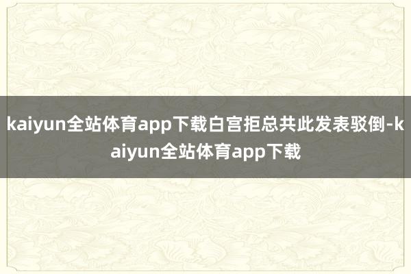 kaiyun全站体育app下载白宫拒总共此发表驳倒-kaiyun全站体育app下载