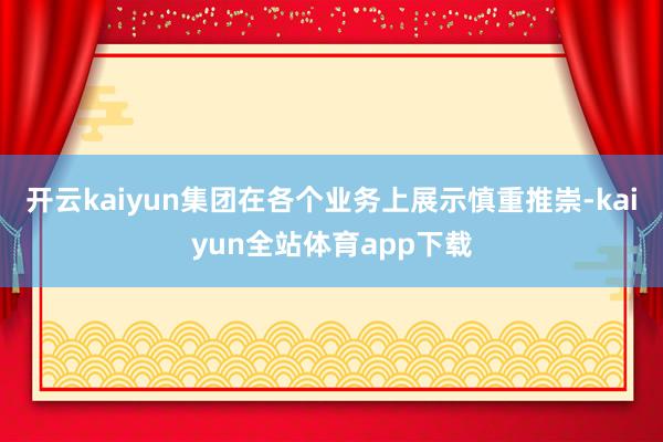 开云kaiyun集团在各个业务上展示慎重推崇-kaiyun全站体育app下载