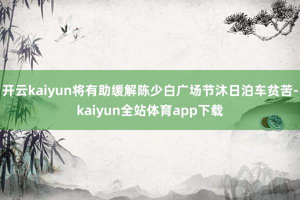 开云kaiyun将有助缓解陈少白广场节沐日泊车贫苦-kaiyun全站体育app下载