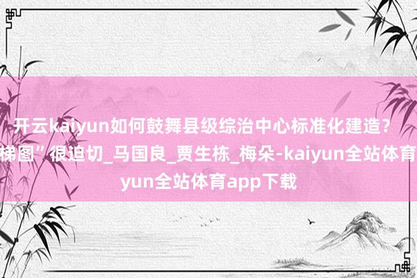 开云kaiyun如何鼓舞县级综治中心标准化建造？ 这份“阶梯图”很迫切_马国良_贾生栋_梅朵-kaiyun全站体育app下载