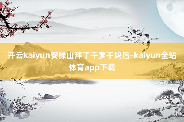 开云kaiyun安禄山拜了干爹干妈后-kaiyun全站体育app下载
