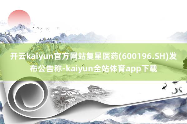 开云kaiyun官方网站复星医药(600196.SH)发布公告称-kaiyun全站体育app下载
