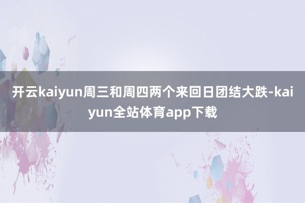 开云kaiyun周三和周四两个来回日团结大跌-kaiyun全站体育app下载