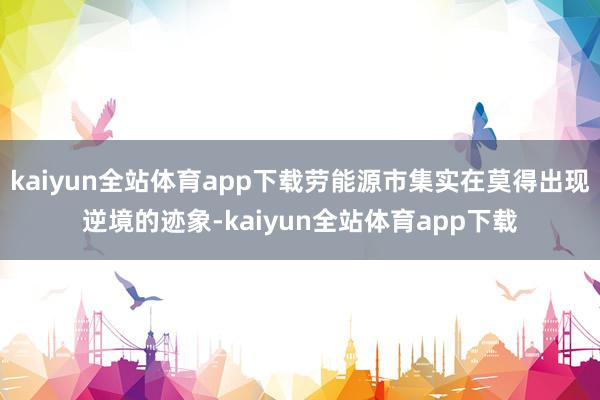 kaiyun全站体育app下载劳能源市集实在莫得出现逆境的迹象-kaiyun全站体育app下载