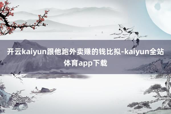 开云kaiyun跟他跑外卖赚的钱比拟-kaiyun全站体育app下载