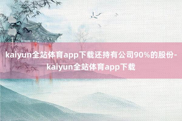 kaiyun全站体育app下载还持有公司90%的股份-kaiyun全站体育app下载