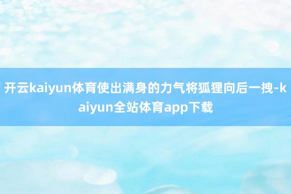 开云kaiyun体育使出满身的力气将狐狸向后一拽-kaiyun全站体育app下载