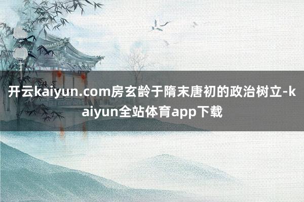 开云kaiyun.com房玄龄于隋末唐初的政治树立-kaiyun全站体育app下载