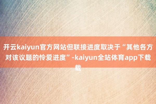 开云kaiyun官方网站但联接进度取决于“其他各方对该议题的怜爱进度”-kaiyun全站体育app下载