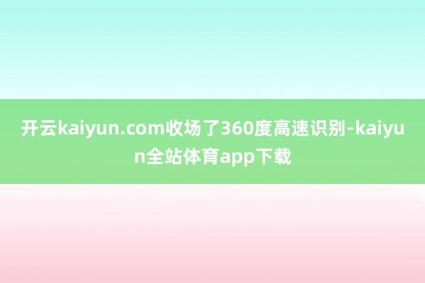 开云kaiyun.com收场了360度高速识别-kaiyun全站体育app下载