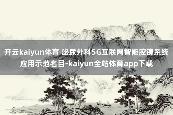 开云kaiyun体育 泌尿外科5G互联网智能腔镜系统应用示范名目-kaiyun全站体育app下载
