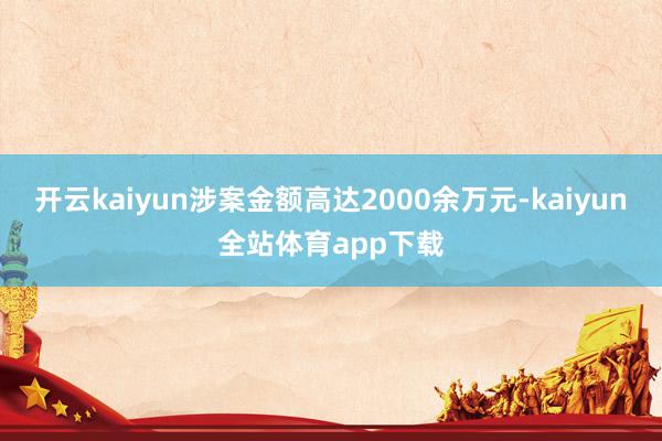 开云kaiyun涉案金额高达2000余万元-kaiyun全站体育app下载