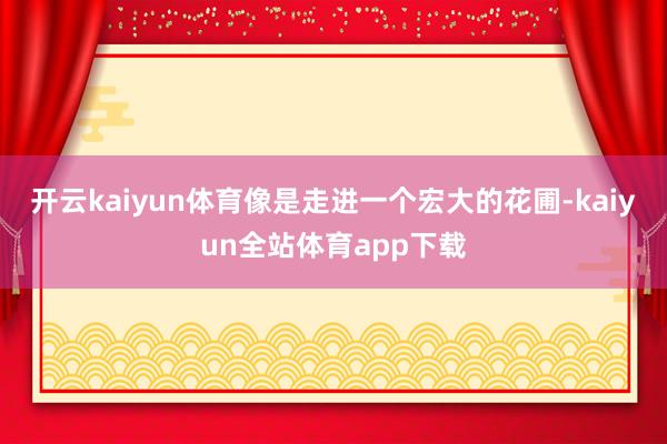 开云kaiyun体育像是走进一个宏大的花圃-kaiyun全站体育app下载