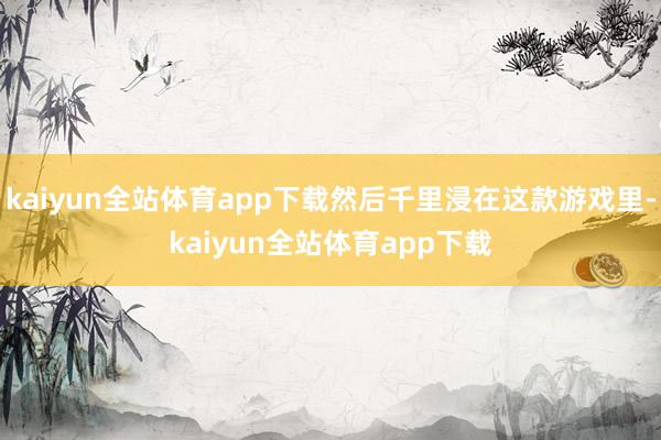 kaiyun全站体育app下载然后千里浸在这款游戏里-kaiyun全站体育app下载