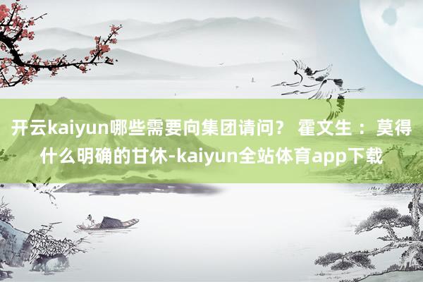 开云kaiyun哪些需要向集团请问？ 霍文生 ：莫得什么明确的甘休-kaiyun全站体育app下载