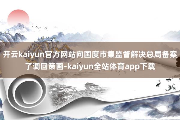 开云kaiyun官方网站向国度市集监督解决总局备案了调回策画-kaiyun全站体育app下载