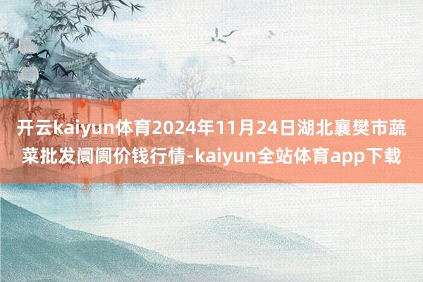 开云kaiyun体育2024年11月24日湖北襄樊市蔬菜批发阛阓价钱行情-kaiyun全站体育app下载