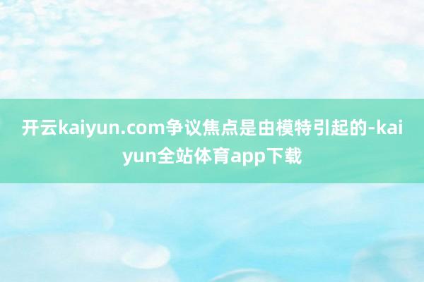 开云kaiyun.com争议焦点是由模特引起的-kaiyun全站体育app下载