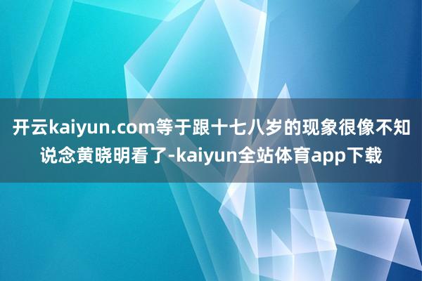 开云kaiyun.com等于跟十七八岁的现象很像不知说念黄晓明看了-kaiyun全站体育app下载