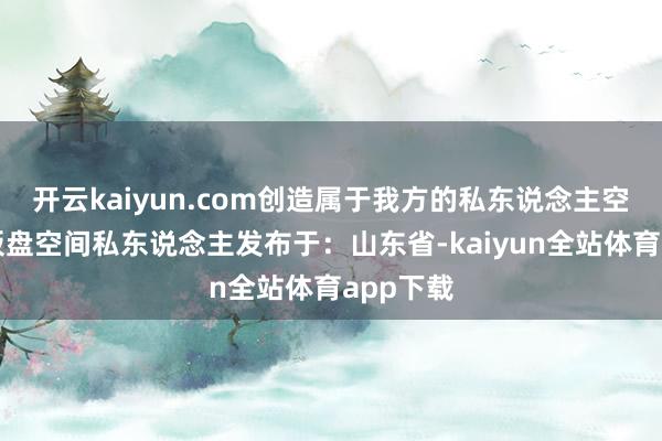 开云kaiyun.com创造属于我方的私东说念主空间神态板盘空间私东说念主发布于：山东省-kaiyun全站体育app下载