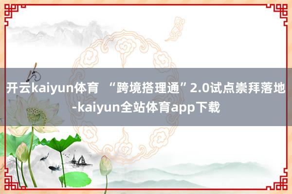 开云kaiyun体育  “跨境搭理通”2.0试点崇拜落地-kaiyun全站体育app下载