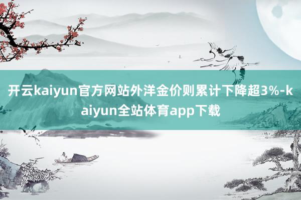 开云kaiyun官方网站外洋金价则累计下降超3%-kaiyun全站体育app下载