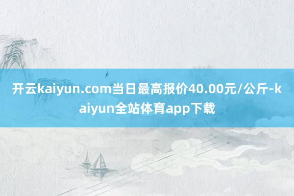 开云kaiyun.com当日最高报价40.00元/公斤-kaiyun全站体育app下载