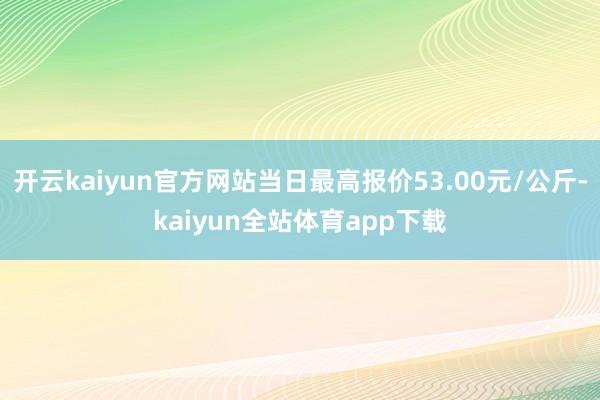 开云kaiyun官方网站当日最高报价53.00元/公斤-kaiyun全站体育app下载