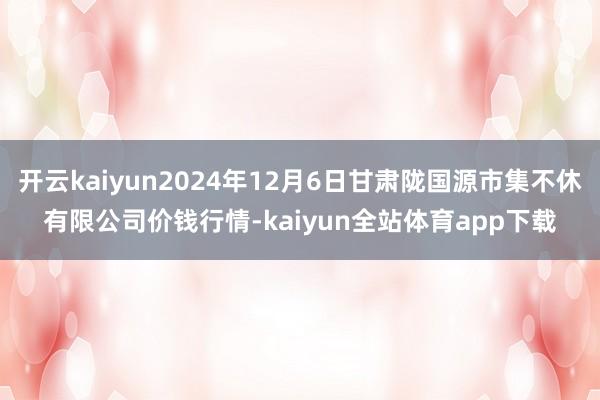 开云kaiyun2024年12月6日甘肃陇国源市集不休有限公司价钱行情-kaiyun全站体育app下载