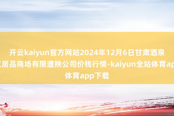 开云kaiyun官方网站2024年12月6日甘肃酒泉春光农居品商场有限遭殃公司价钱行情-kaiyun全站体育app下载