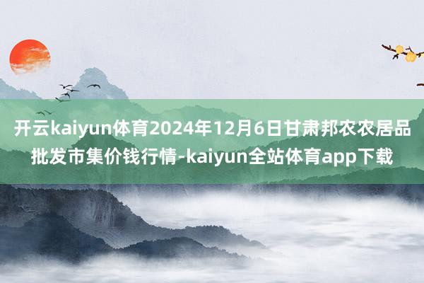 开云kaiyun体育2024年12月6日甘肃邦农农居品批发市集价钱行情-kaiyun全站体育app下载