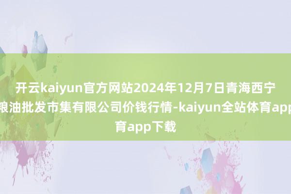 开云kaiyun官方网站2024年12月7日青海西宁仁杰粮油批发市集有限公司价钱行情-kaiyun全站体育app下载